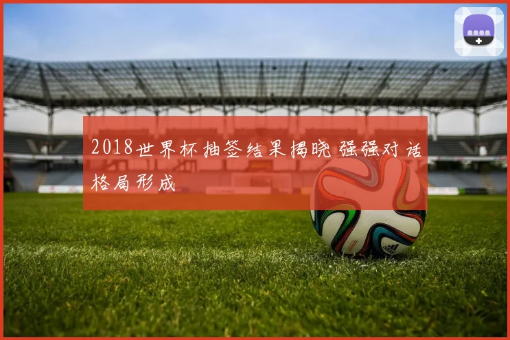 2018世界杯抽签结果揭晓 强强对话格局形成