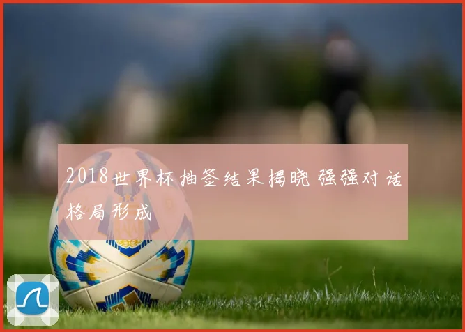 2018世界杯抽签结果揭晓 强强对话格局形成